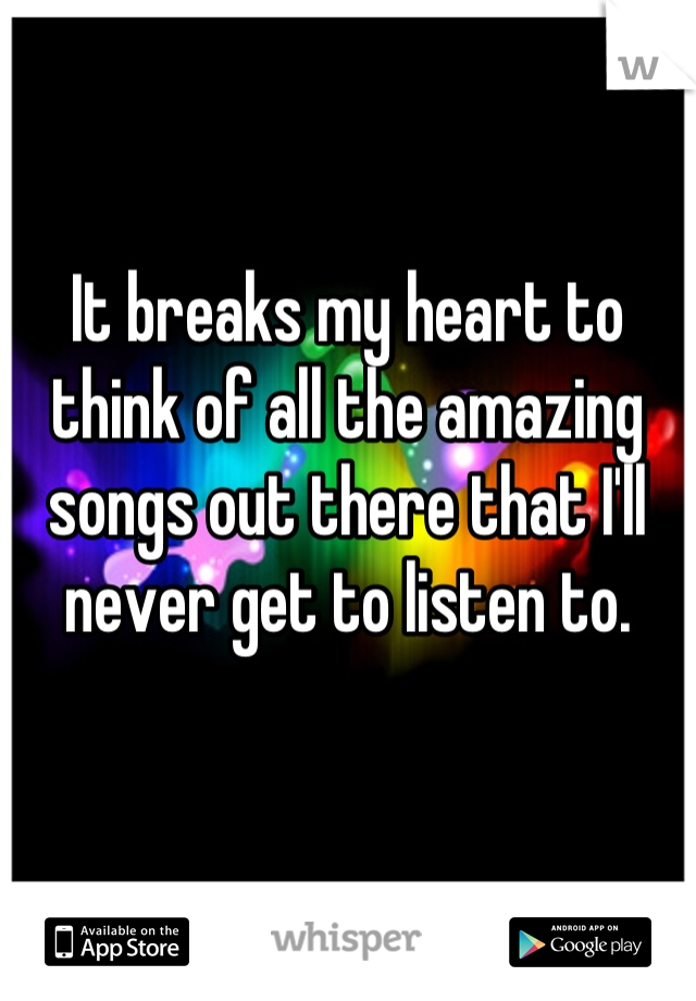 It breaks my heart to think of all the amazing songs out there that I'll never get to listen to.