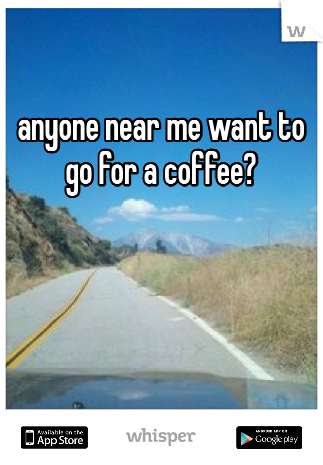 anyone near me want to go for a coffee? 