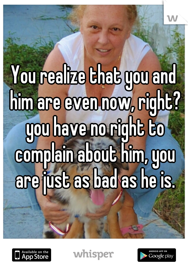 You realize that you and him are even now, right? you have no right to complain about him, you are just as bad as he is.