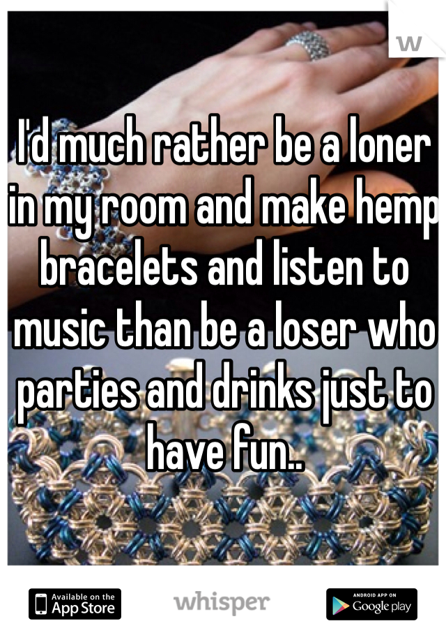 I'd much rather be a loner in my room and make hemp bracelets and listen to music than be a loser who parties and drinks just to have fun..