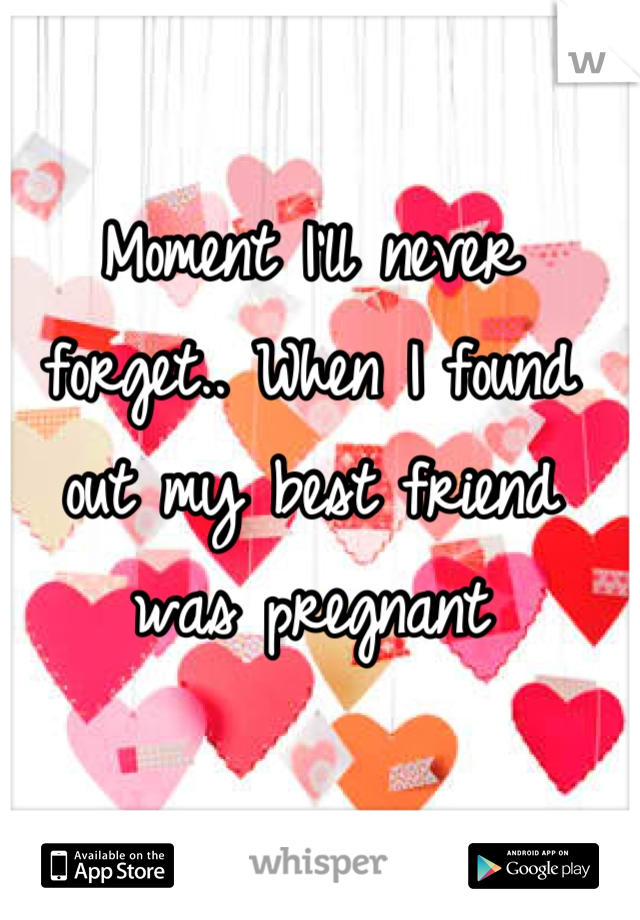 Moment I'll never forget.. When I found out my best friend was pregnant