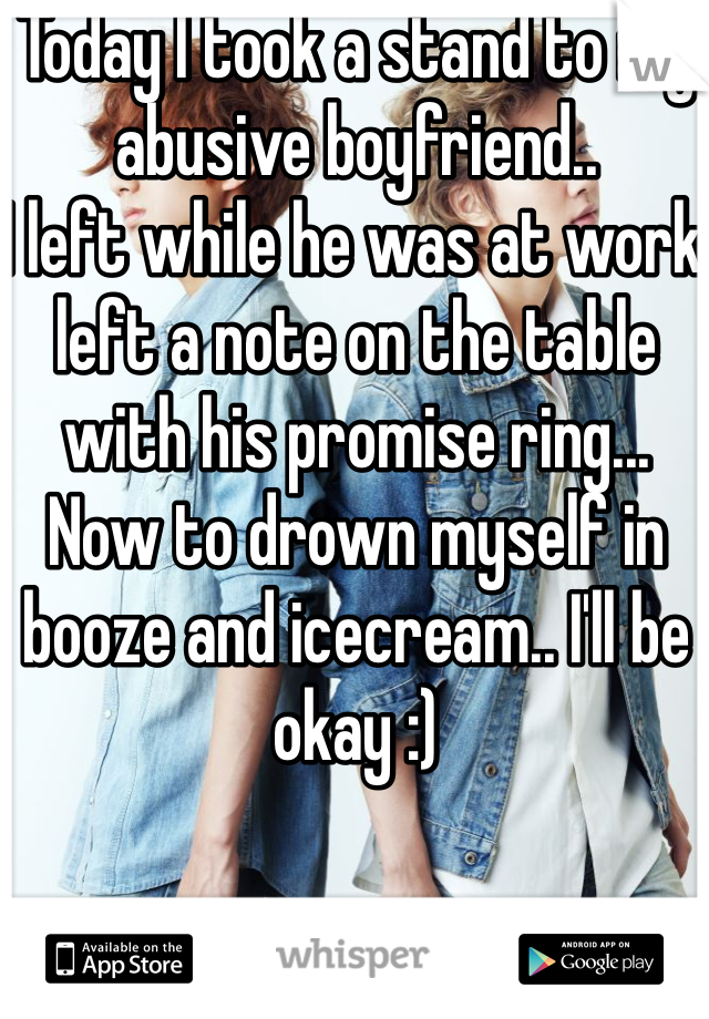 Today I took a stand to my abusive boyfriend..
I left while he was at work left a note on the table with his promise ring... 
Now to drown myself in booze and icecream.. I'll be okay :)