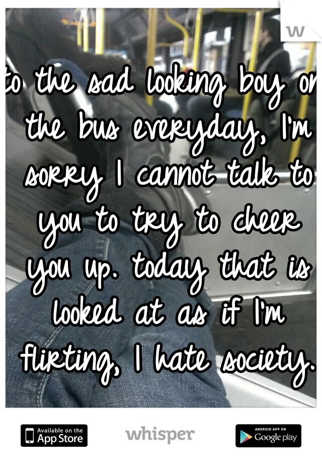 to the sad looking boy on the bus everyday, I'm sorry I cannot talk to you to try to cheer you up. today that is looked at as if I'm flirting, I hate society. 