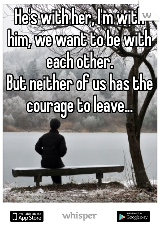 He's with her, I'm with him, we want to be with each other.
But neither of us has the 
courage to leave...