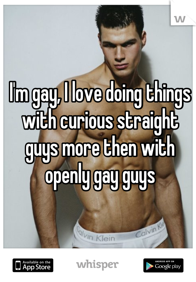 I'm gay, I love doing things with curious straight guys more then with openly gay guys