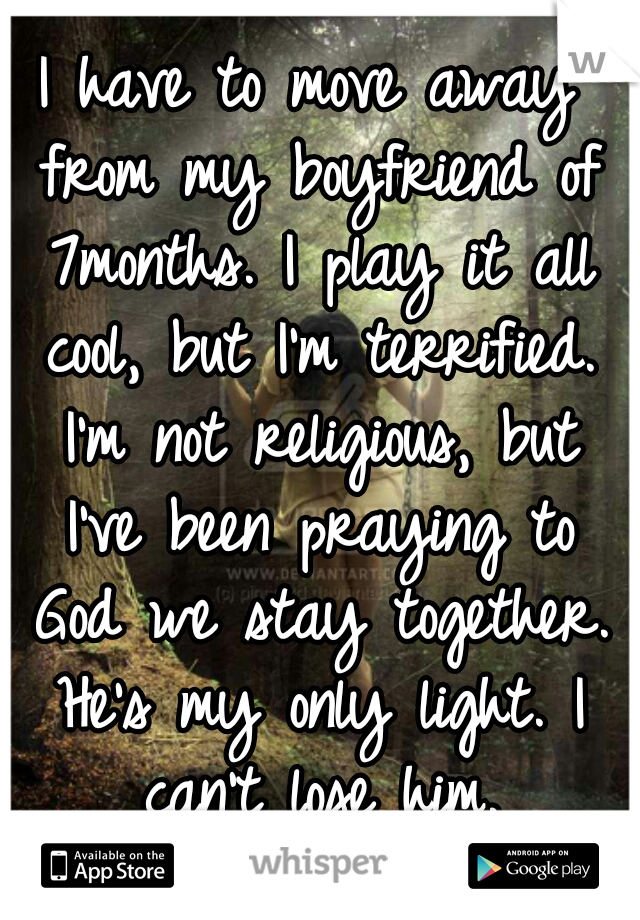 I have to move away from my boyfriend of 7months. I play it all cool, but I'm terrified. I'm not religious, but I've been praying to God we stay together. He's my only light. I can't lose him.