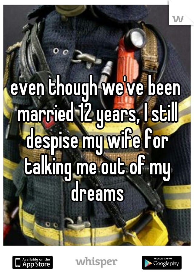 even though we've been married 12 years, I still despise my wife for talking me out of my dreams