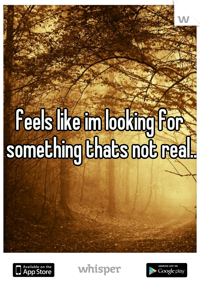 feels like im looking for something thats not real.. 