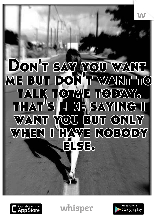 Don't say you want me but don't want to talk to me today. that's like saying i want you but only when i have nobody else.