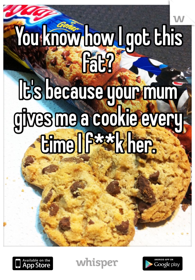 You know how I got this fat?
It's because your mum gives me a cookie every time I f**k her.