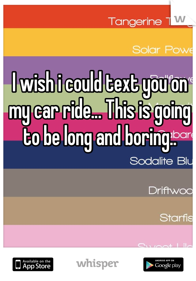 I wish i could text you on my car ride... This is going to be long and boring..