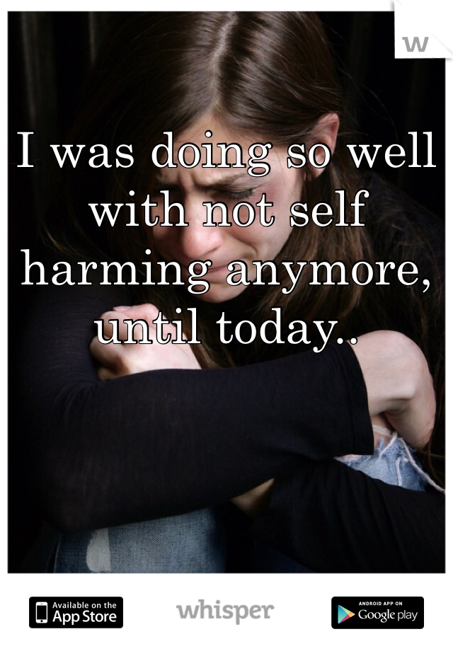 I was doing so well with not self harming anymore, until today..