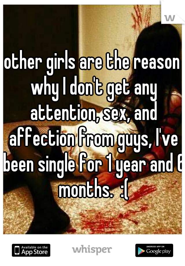 other girls are the reason why I don't get any attention, sex, and affection from guys, I've been single for 1 year and 6 months.  :(