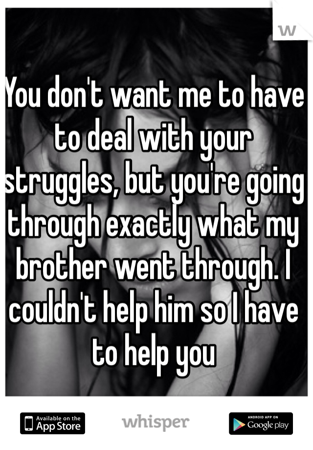 You don't want me to have to deal with your struggles, but you're going through exactly what my brother went through. I couldn't help him so I have to help you