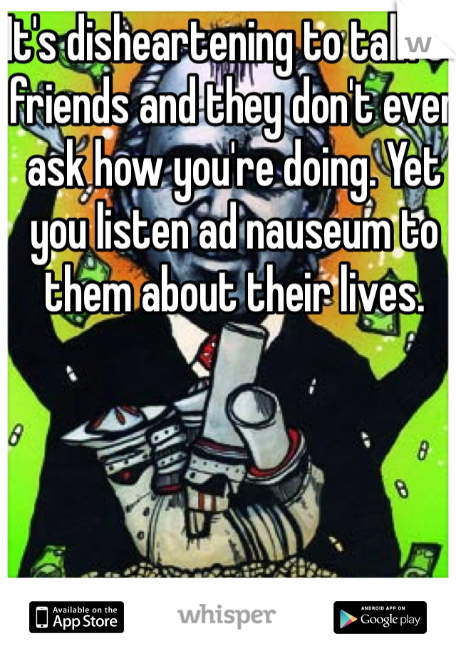 It's disheartening to talk to friends and they don't even ask how you're doing. Yet you listen ad nauseum to them about their lives.   