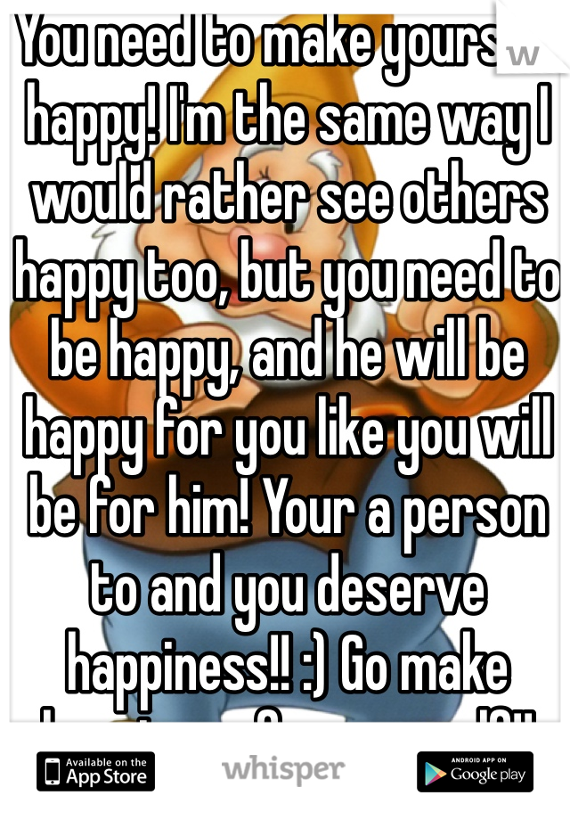 You need to make yourself happy! I'm the same way I would rather see others happy too, but you need to be happy, and he will be happy for you like you will be for him! Your a person to and you deserve happiness!! :) Go make happiness for yourself!! 