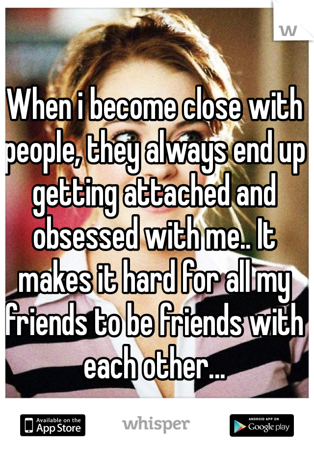 When i become close with people, they always end up getting attached and obsessed with me.. It makes it hard for all my friends to be friends with each other... 