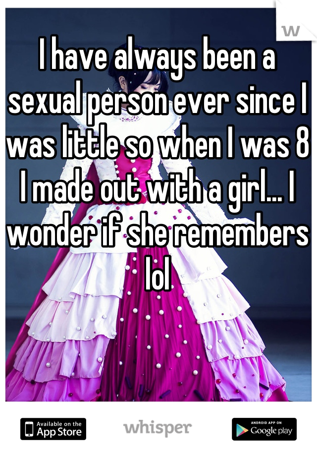 I have always been a sexual person ever since I was little so when I was 8 I made out with a girl... I wonder if she remembers lol