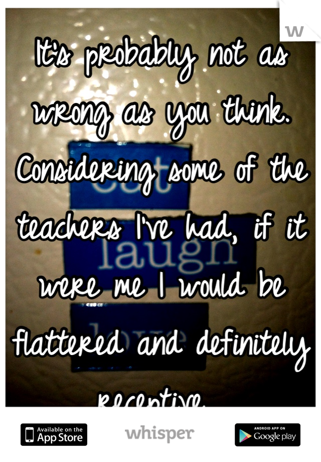 It's probably not as wrong as you think. Considering some of the teachers I've had, if it were me I would be flattered and definitely receptive. 