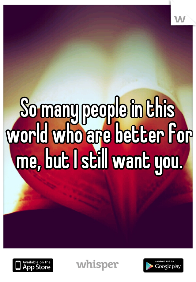 So many people in this world who are better for me, but I still want you.