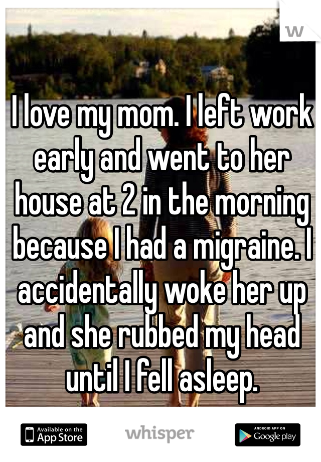 I love my mom. I left work early and went to her house at 2 in the morning because I had a migraine. I accidentally woke her up and she rubbed my head until I fell asleep. 