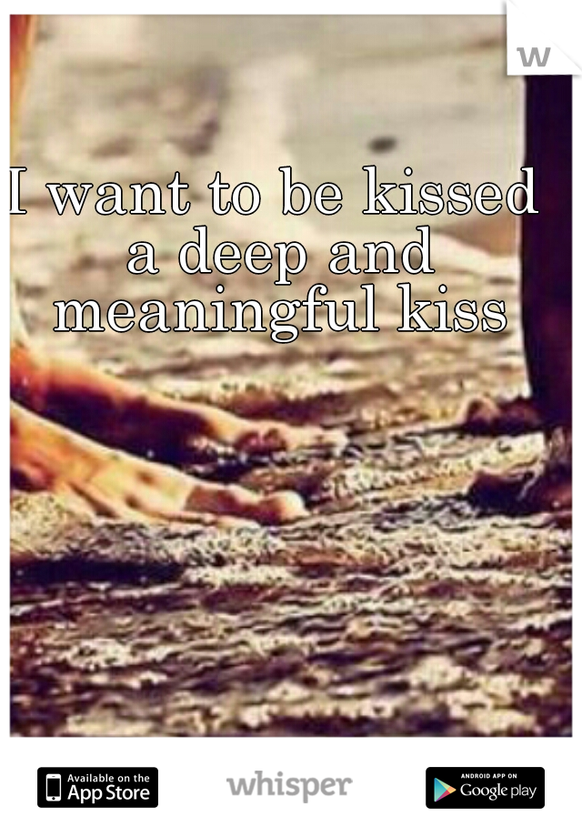 I want to be kissed a deep and meaningful kiss