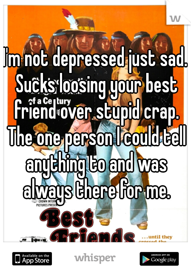 I'm not depressed just sad. Sucks loosing your best friend over stupid crap. The one person I could tell anything to and was always there for me.