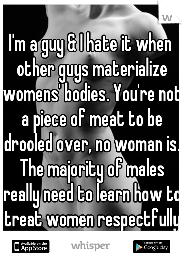 I'm a guy & I hate it when other guys materialize womens' bodies. You're not a piece of meat to be drooled over, no woman is. The majority of males really need to learn how to treat women respectfully