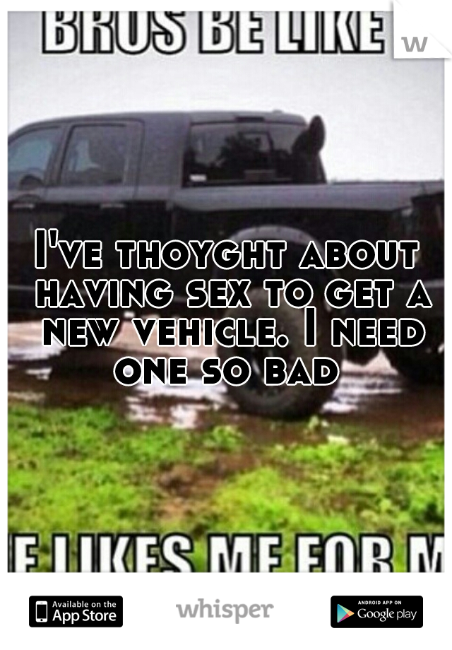 I've thoyght about having sex to get a new vehicle. I need one so bad 