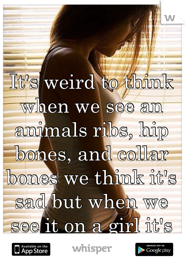 It's weird to think when we see an animals ribs, hip bones, and collar bones we think it's sad but when we see it on a girl it's beauty.