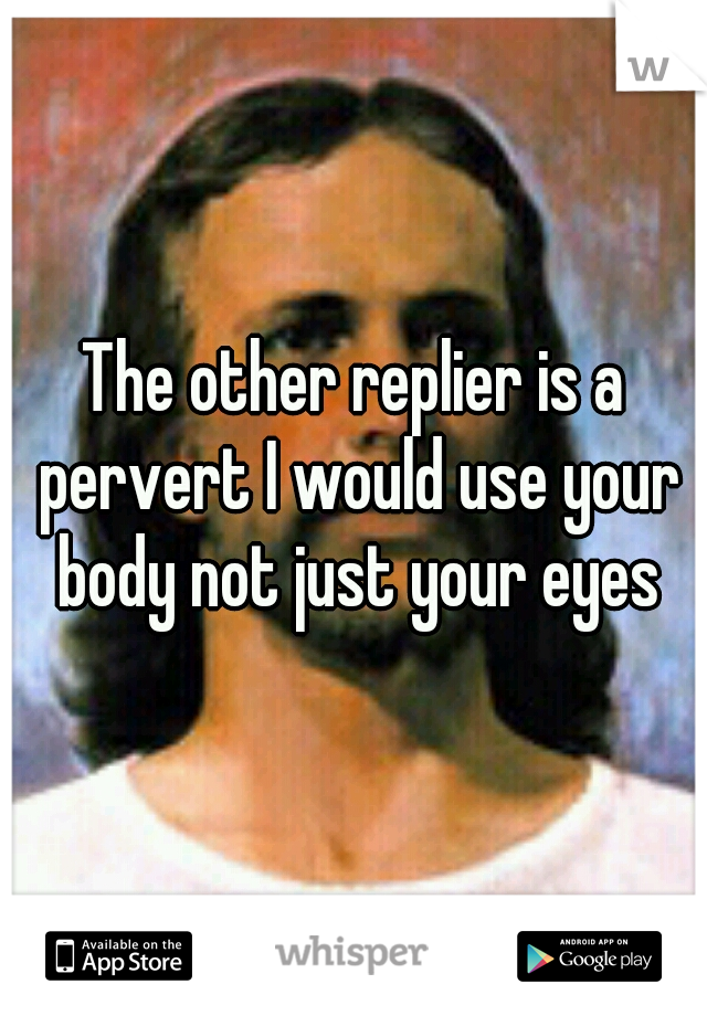 The other replier is a pervert I would use your body not just your eyes