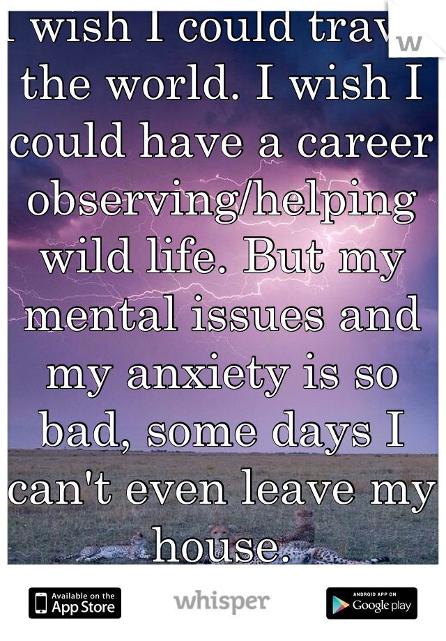 I wish I could travel the world. I wish I could have a career observing/helping wild life. But my mental issues and my anxiety is so bad, some days I can't even leave my house.