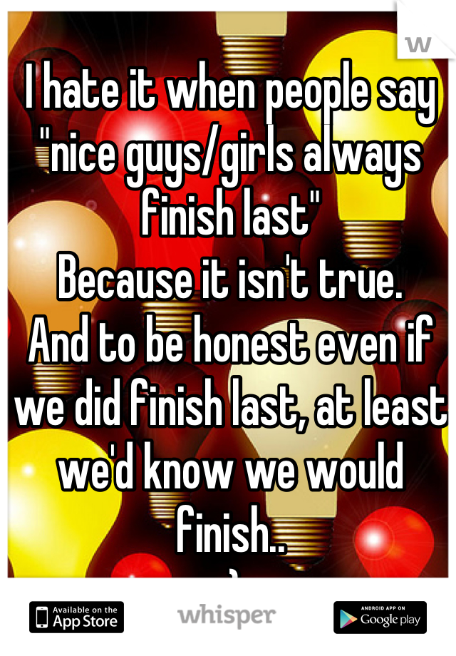 I hate it when people say "nice guys/girls always finish last" 
Because it isn't true.
And to be honest even if we did finish last, at least we'd know we would finish..  
:)
