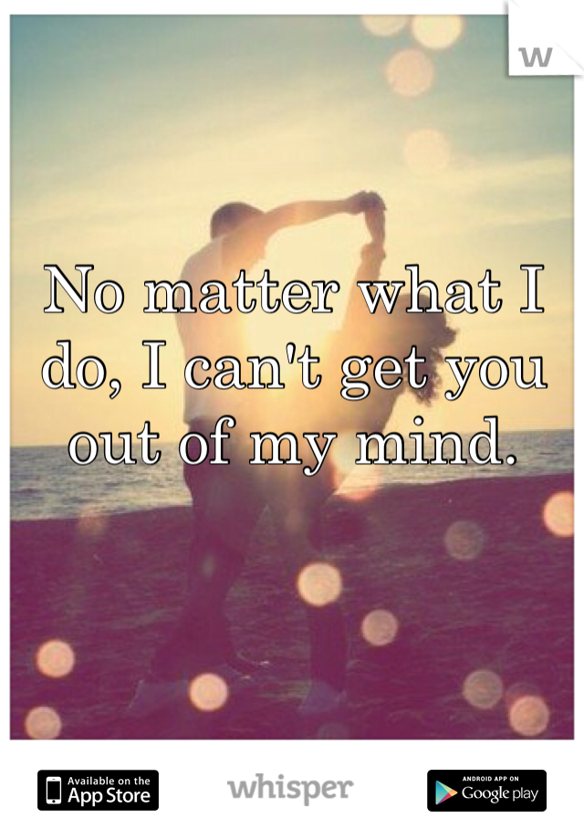 No matter what I do, I can't get you out of my mind.