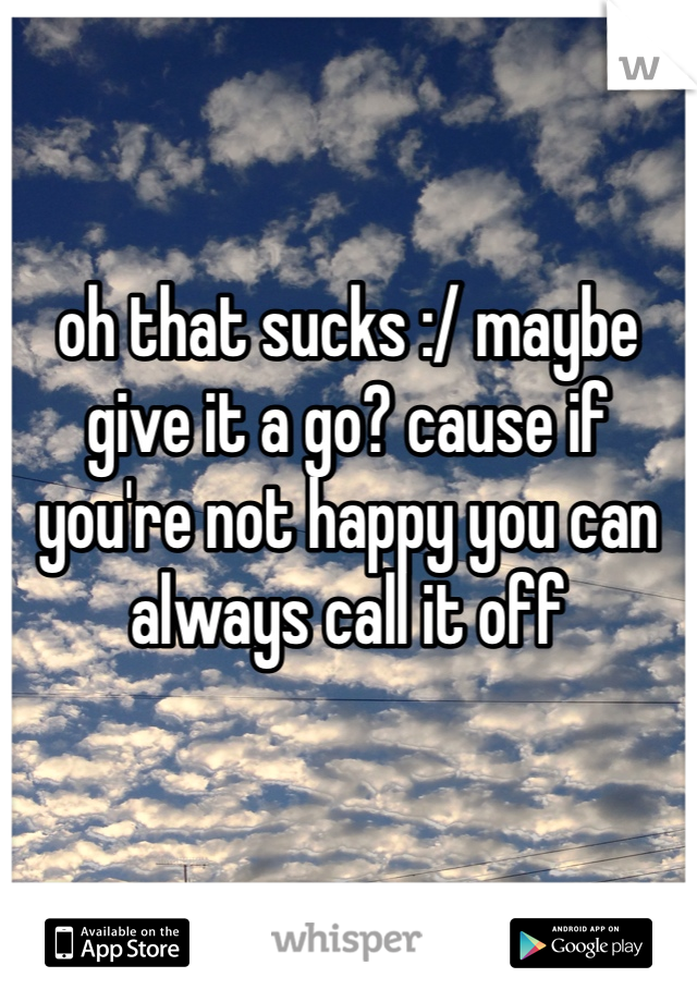 oh that sucks :/ maybe give it a go? cause if you're not happy you can always call it off