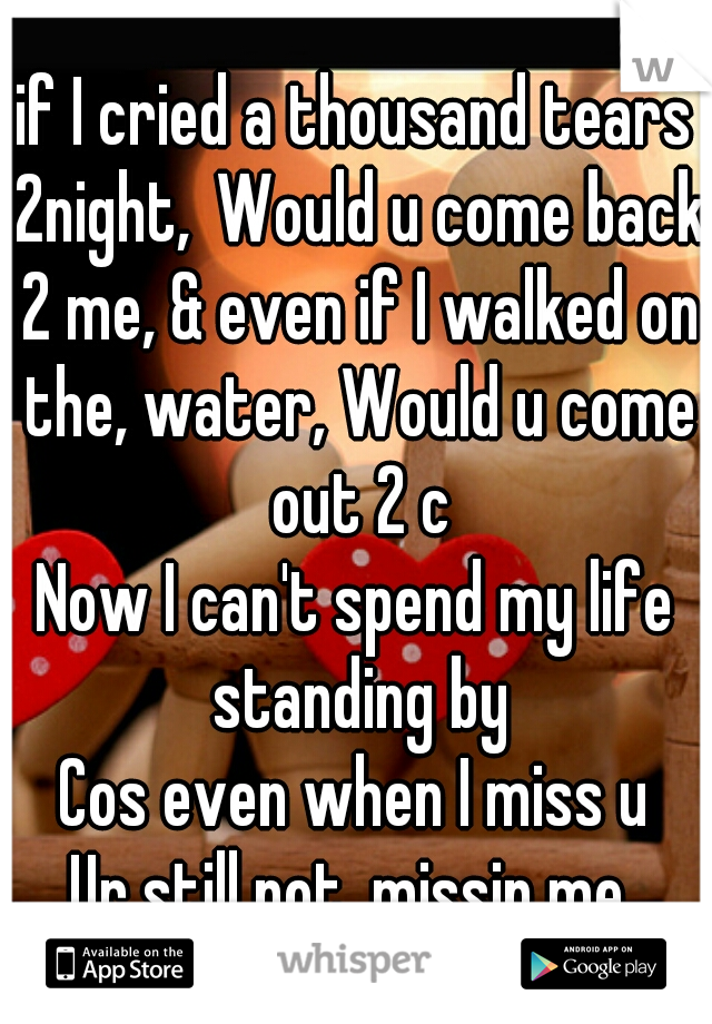 if I cried a thousand tears 2night, Would u come back 2 me, & even if I walked on the, water, Would u come out 2 c
Now I can't spend my life standing by
Cos even when I miss u
Ur still not, missin me 