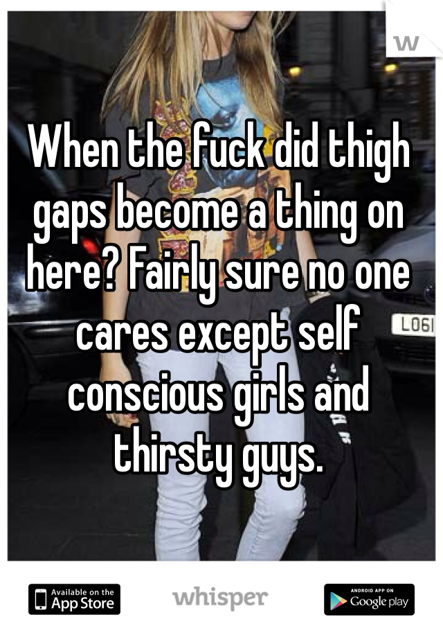 When the fuck did thigh gaps become a thing on here? Fairly sure no one cares except self conscious girls and thirsty guys. 