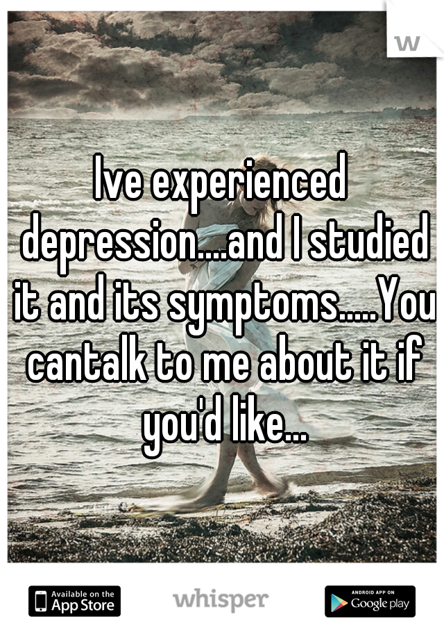 Ive experienced depression....and I studied it and its symptoms.....You cantalk to me about it if you'd like...