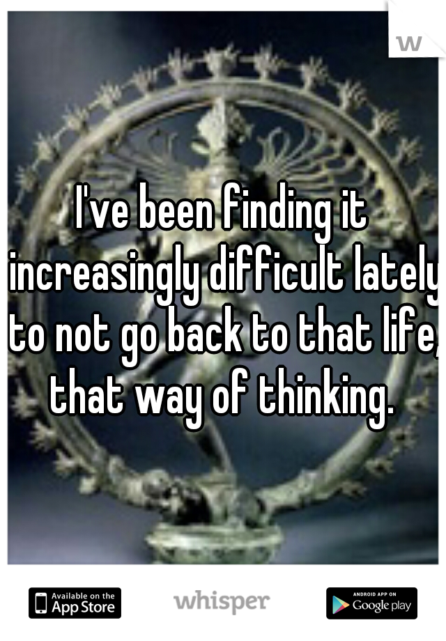 I've been finding it increasingly difficult lately to not go back to that life, that way of thinking. 