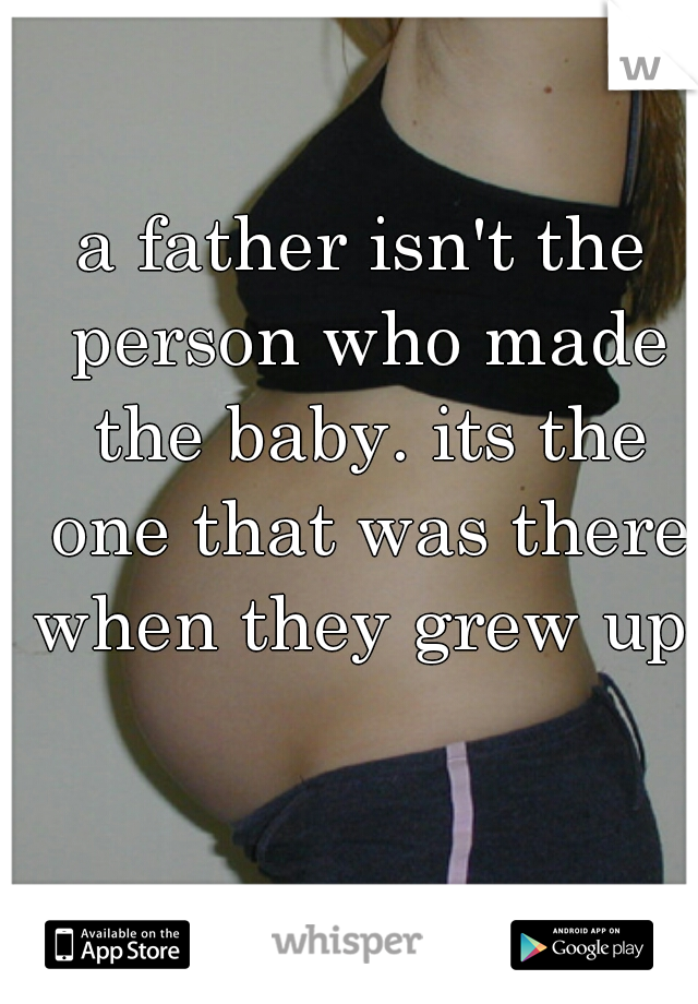 a father isn't the person who made the baby. its the one that was there when they grew up.