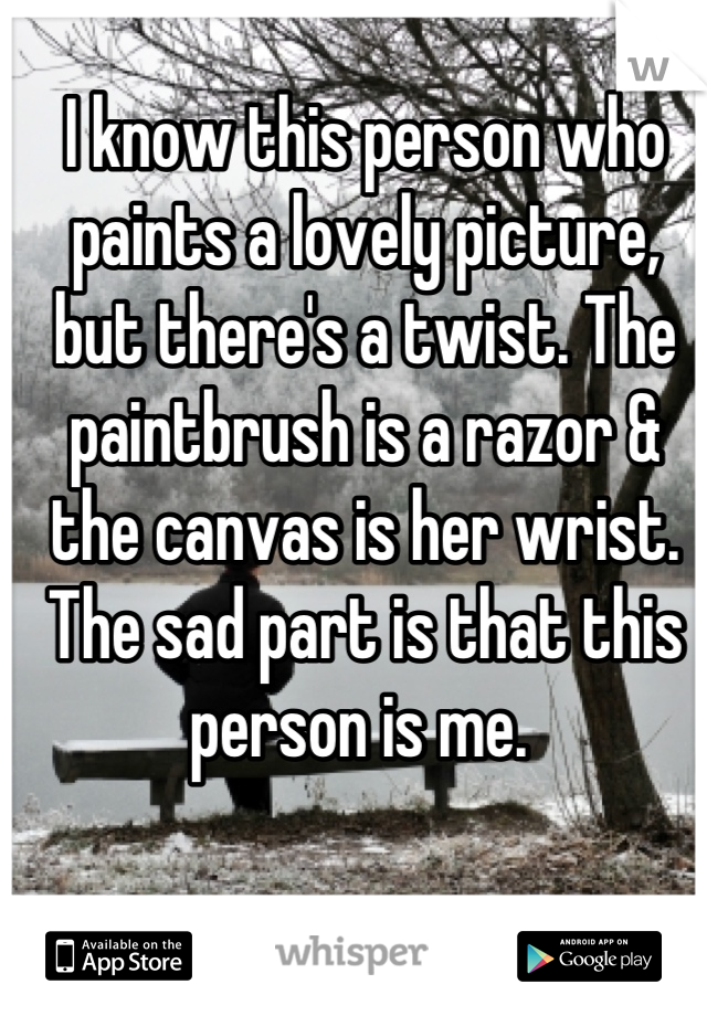 I know this person who paints a lovely picture, but there's a twist. The paintbrush is a razor & the canvas is her wrist. 
The sad part is that this person is me. 