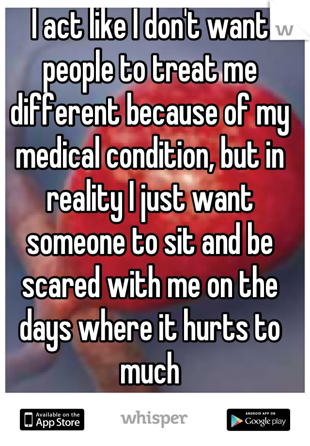 I act like I don't want people to treat me different because of my medical condition, but in reality I just want someone to sit and be scared with me on the days where it hurts to much