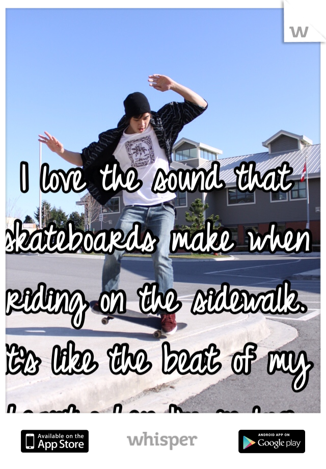 I love the sound that skateboards make when riding on the sidewalk.  It's like the beat of my heart when I'm in love. 