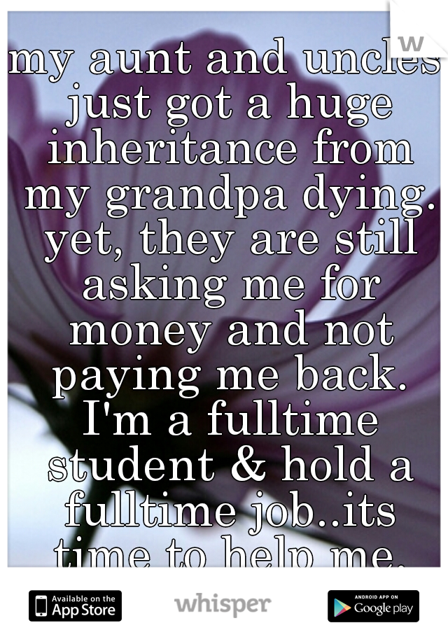 my aunt and uncles just got a huge inheritance from my grandpa dying. yet, they are still asking me for money and not paying me back. I'm a fulltime student & hold a fulltime job..its time to help me.