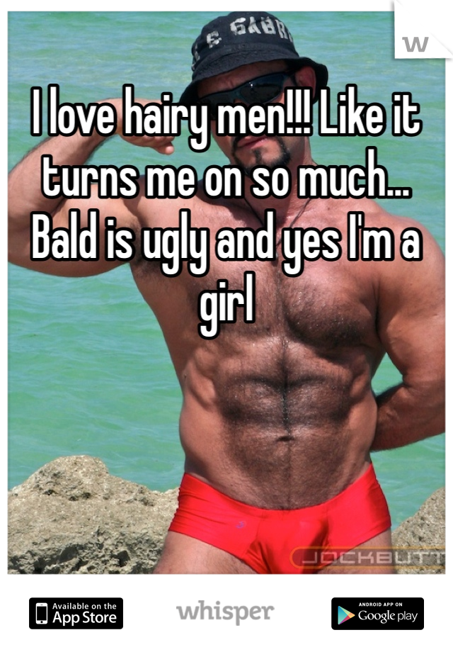 I love hairy men!!! Like it turns me on so much... Bald is ugly and yes I'm a girl 