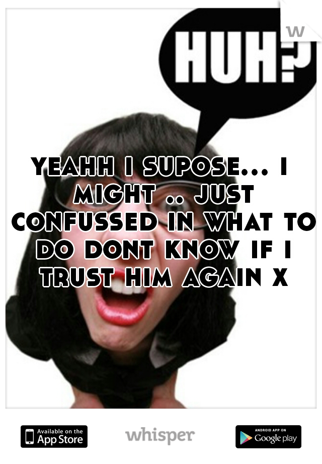 yeahh i supose... i might .. just confussed in what to do dont know if i trust him again x