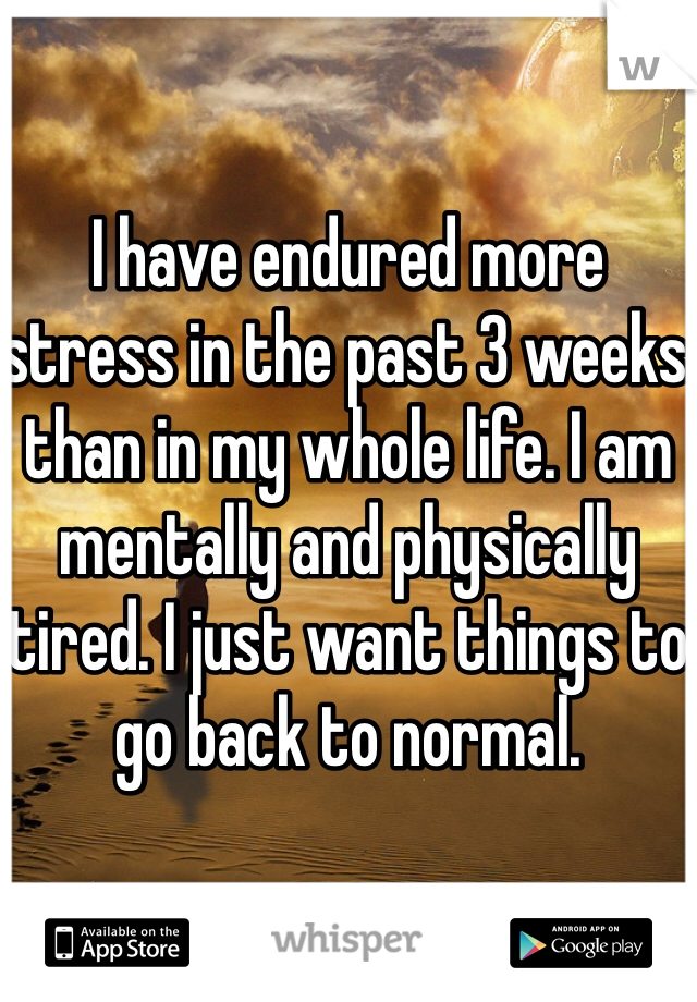 I have endured more stress in the past 3 weeks than in my whole life. I am mentally and physically tired. I just want things to go back to normal. 