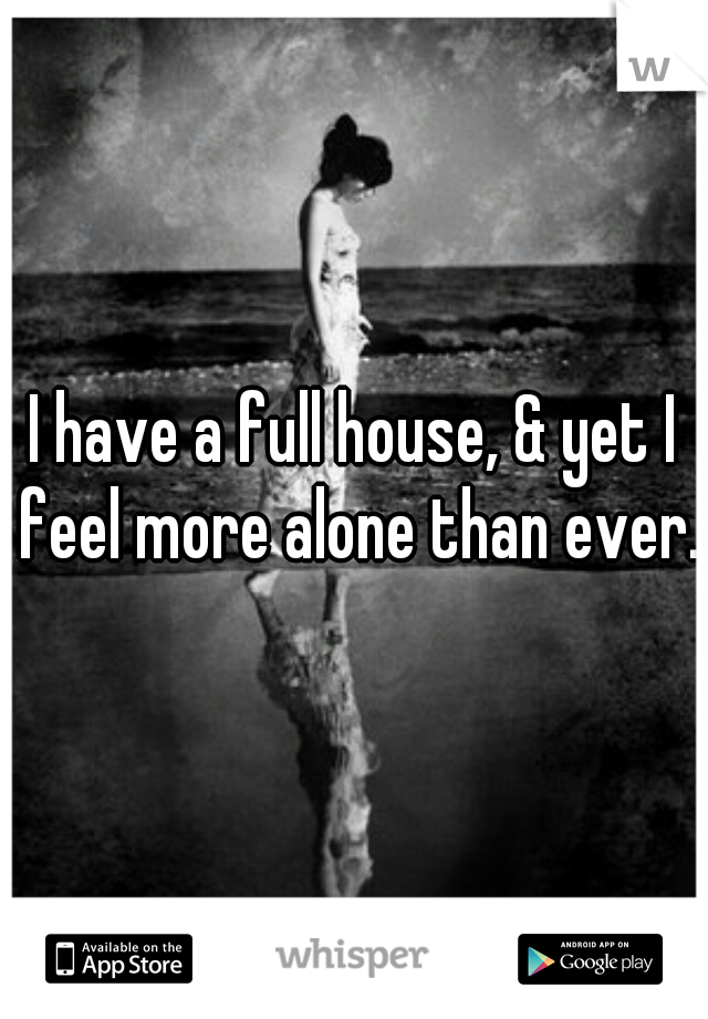 I have a full house, & yet I feel more alone than ever.