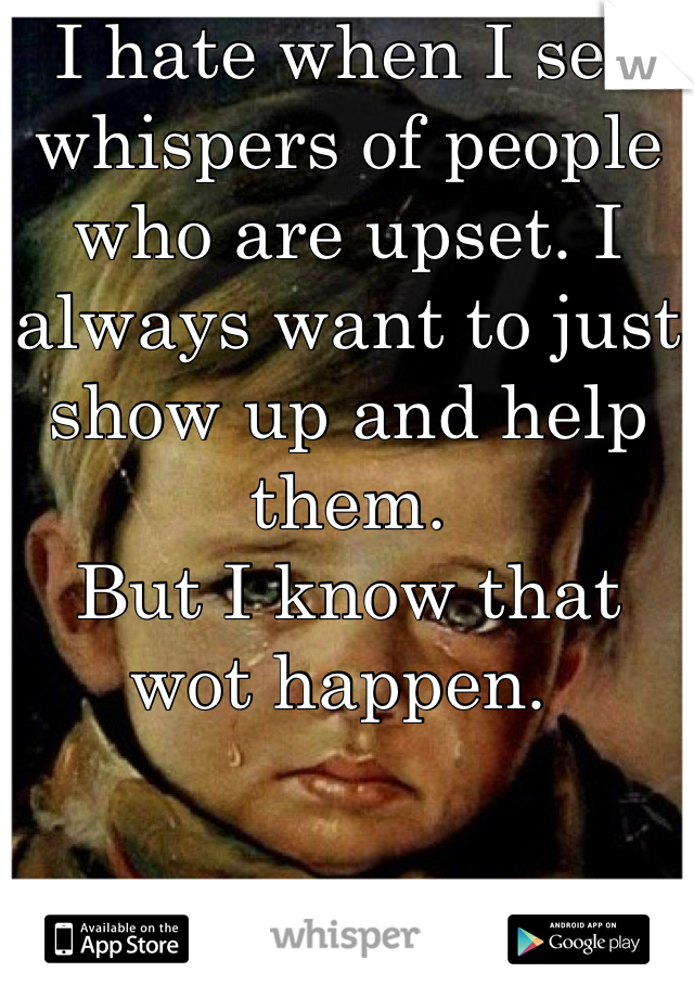 I hate when I see whispers of people who are upset. I always want to just show up and help them. 
But I know that wot happen. 