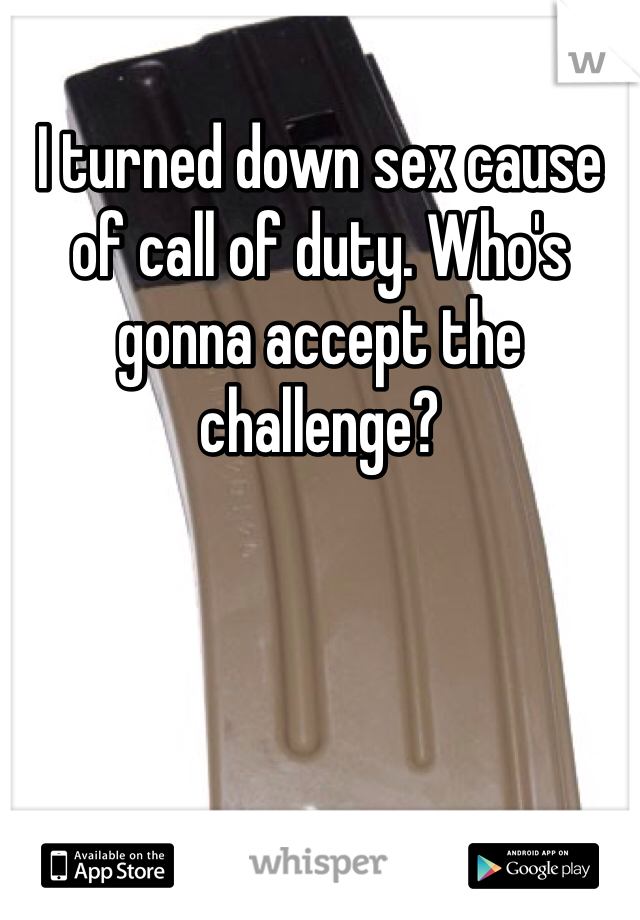 I turned down sex cause of call of duty. Who's gonna accept the challenge? 